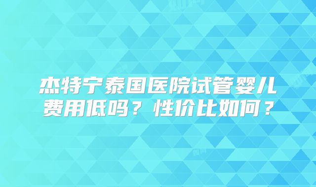 杰特宁泰国医院试管婴儿费用低吗?性价比如何?
