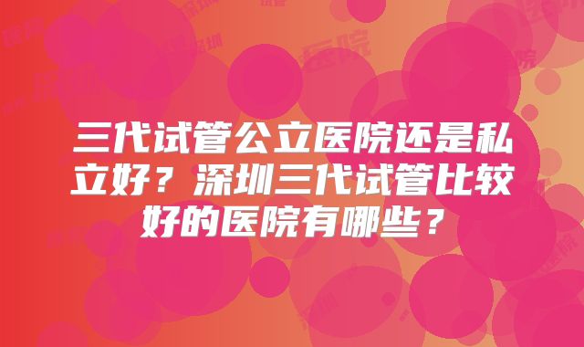 三代试管公立医院还是私立好？深圳三代试管比较好的医院有哪些？