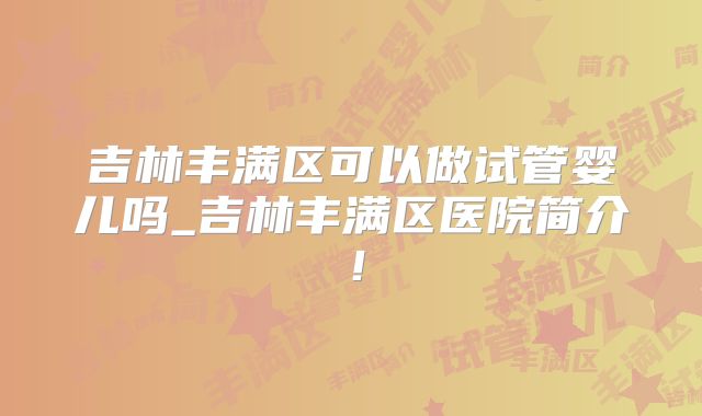 吉林丰满区可以做试管婴儿吗_吉林丰满区医院简介！