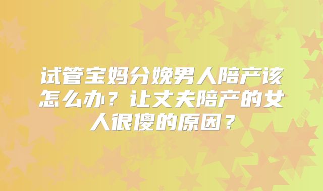 试管宝妈分娩男人陪产该怎么办?让丈夫陪产的女人很傻的原因?