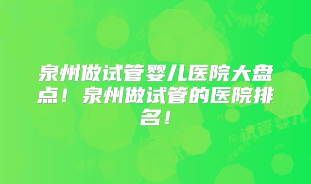 泉州做试管婴儿医院大盘点！泉州做试管的医院排名！