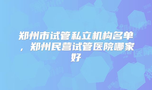 郑州市试管私立机构名单，郑州民营试管医院哪家好