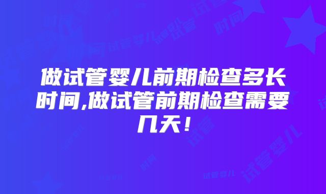 做试管婴儿前期检查多长时间,做试管前期检查需要几天!