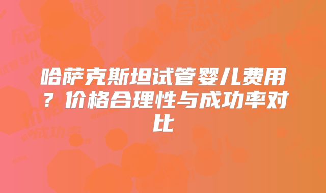 哈萨克斯坦试管婴儿费用？价格合理性与成功率对比