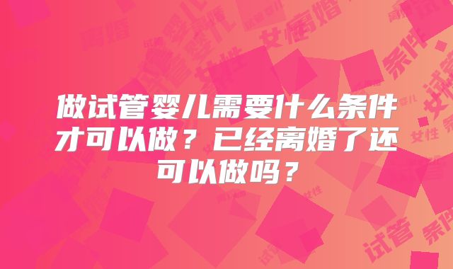 做试管婴儿需要什么条件才可以做？已经离婚了还可以做吗？