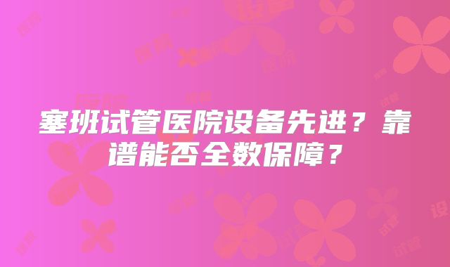 塞班试管医院设备先进?靠谱能否全数保障?
