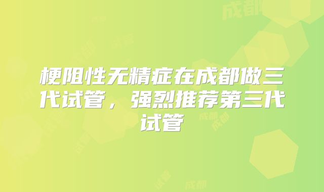 梗阻性无精症在成都做三代试管,强烈推荐第三代试管