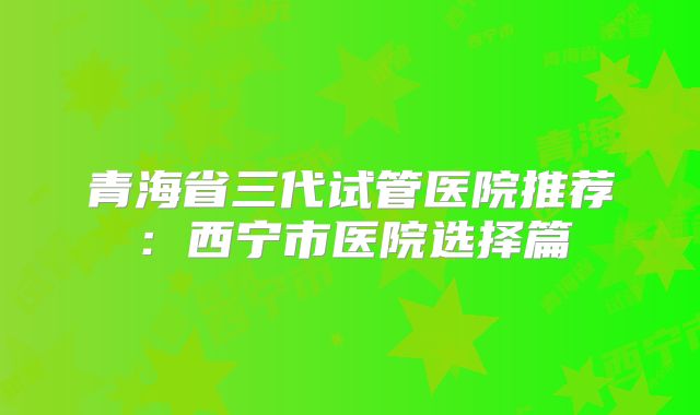 青海省三代试管医院推荐:西宁市医院选择篇