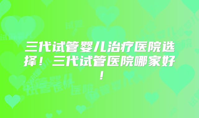 三代试管婴儿治疗医院选择!三代试管医院哪家好!