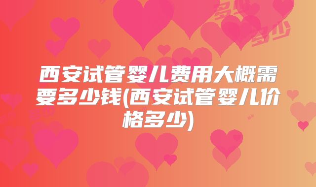 西安试管婴儿费用大概需要多少钱(西安试管婴儿价格多少)