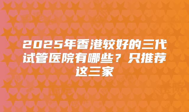 2025年香港较好的三代试管医院有哪些？只推荐这三家
