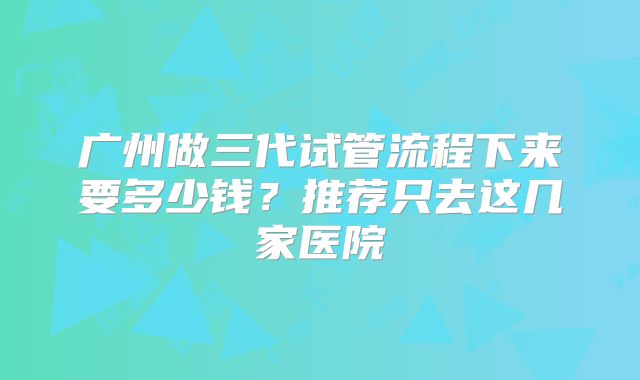广州做三代试管流程下来要多少钱？推荐只去这几家医院