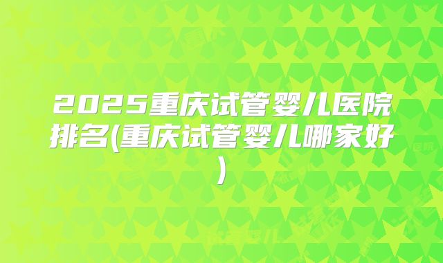 2025重庆试管婴儿医院排名(重庆试管婴儿哪家好)