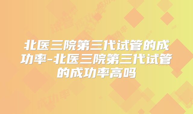 北医三院第三代试管的成功率-北医三院第三代试管的成功率高吗