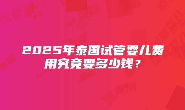 2025年泰国试管婴儿费用究竟要多少钱?