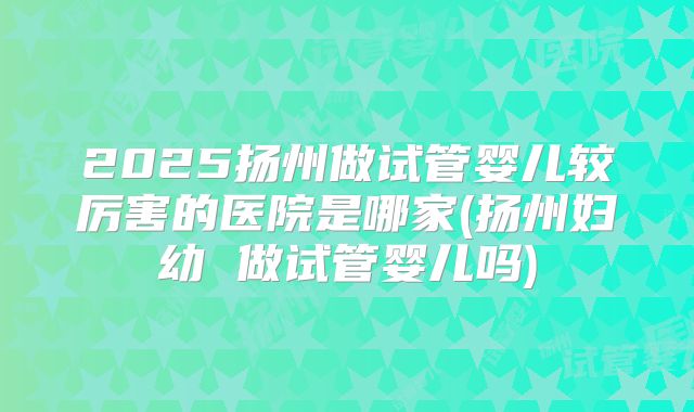 2025扬州做试管婴儿较厉害的医院是哪家(扬州妇幼 做试管婴儿吗)