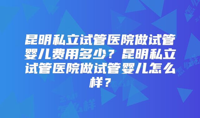 昆明私立试管医院做试管婴儿费用多少?昆明私立试管医院做试管婴儿怎么样?