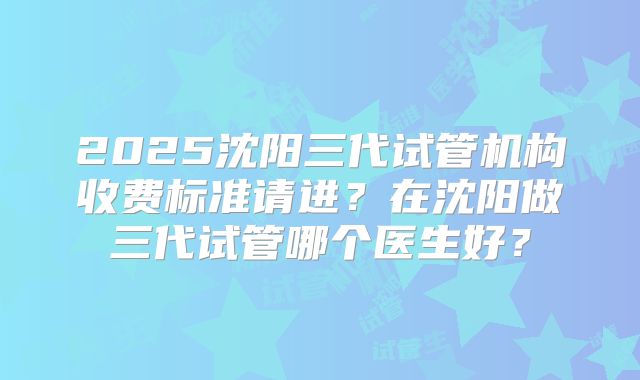 2025沈阳三代试管机构收费标准请进？在沈阳做三代试管哪个医生好？