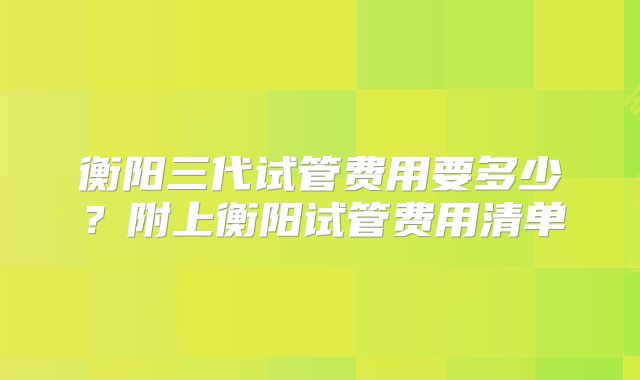 衡阳三代试管费用要多少？附上衡阳试管费用清单