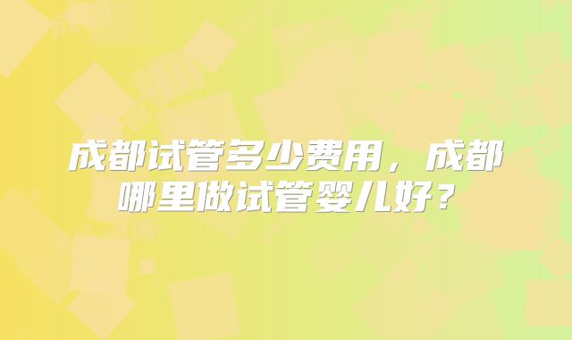 成都试管多少费用，成都哪里做试管婴儿好？