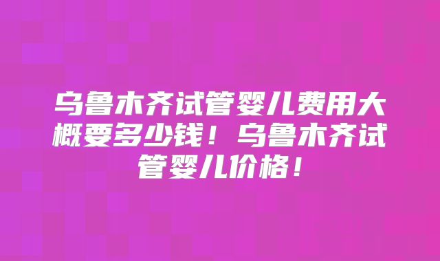 乌鲁木齐试管婴儿费用大概要多少钱!乌鲁木齐试管婴儿价格!