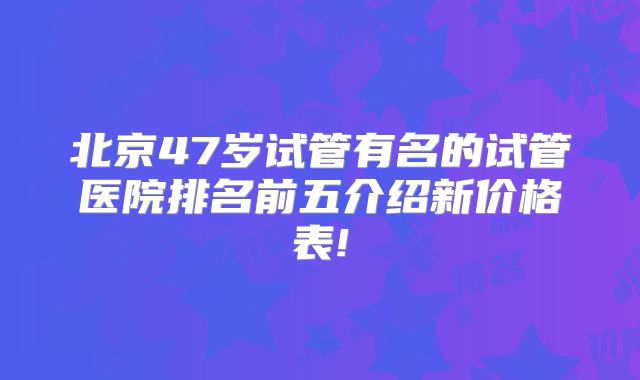 北京47岁试管有名的试管医院排名前五介绍新价格表!