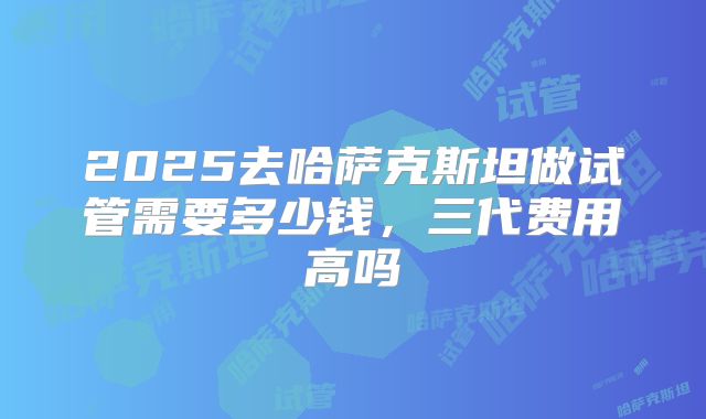 2025去哈萨克斯坦做试管需要多少钱,三代费用高吗