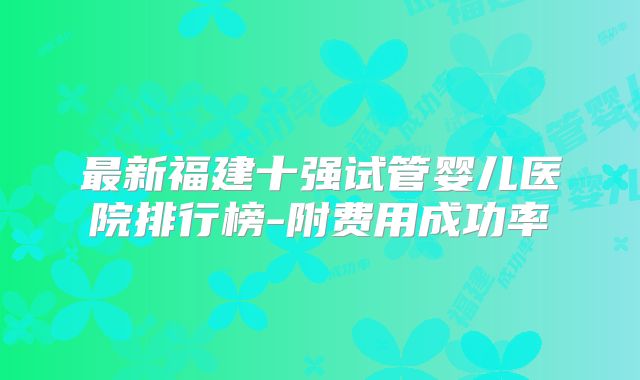 最新福建十强试管婴儿医院排行榜-附费用成功率