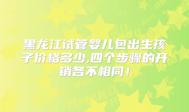 黑龙江试管婴儿包出生孩子价格多少,四个步骤的开销各不相同!