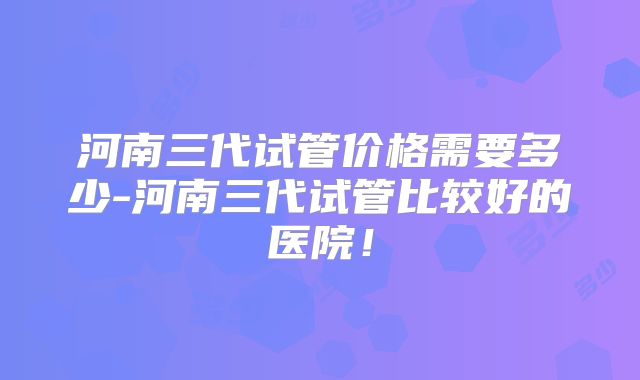 河南三代试管价格需要多少-河南三代试管比较好的医院!