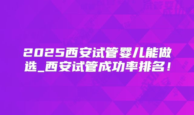 2025西安试管婴儿能做选_西安试管成功率排名!