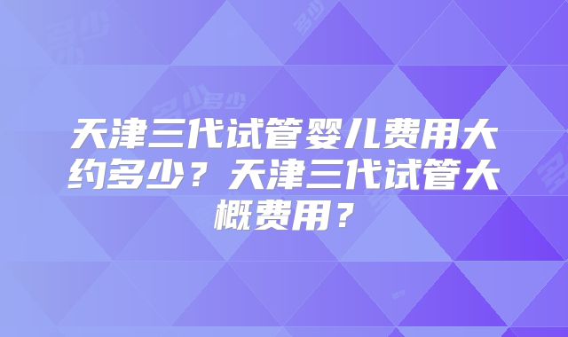 天津三代试管婴儿费用大约多少？天津三代试管大概费用？