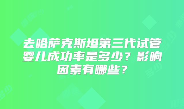 去哈萨克斯坦第三代试管婴儿成功率是多少？影响因素有哪些？