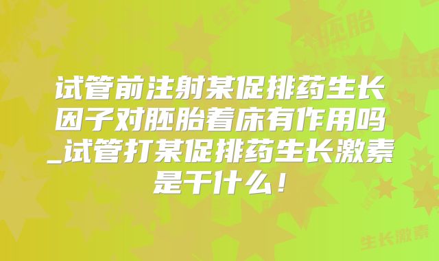 试管前注射某促排药生长因子对胚胎着床有作用吗_试管打某促排药生长激素是干什么!