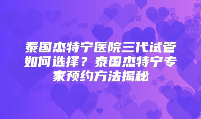 泰国杰特宁医院三代试管如何选择？泰国杰特宁专家预约方法揭秘