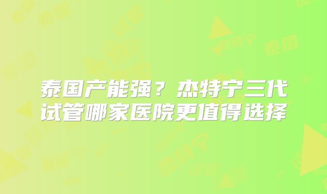 泰国产能强？杰特宁三代试管哪家医院更值得选择