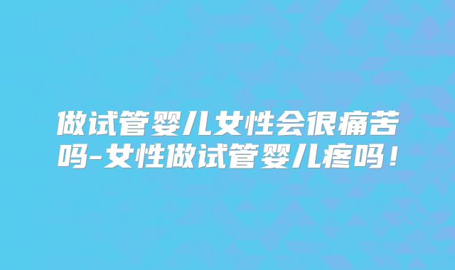 做试管婴儿女性会很痛苦吗-女性做试管婴儿疼吗!
