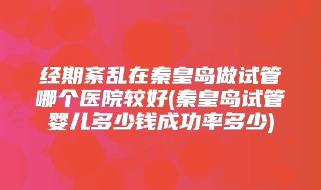 经期紊乱在秦皇岛做试管哪个医院较好(秦皇岛试管婴儿多少钱成功率多少)