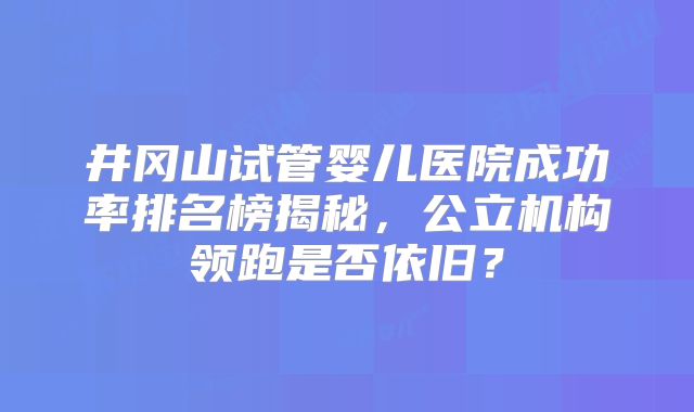 井冈山试管婴儿医院成功率排名榜揭秘,公立机构领跑是否依旧?