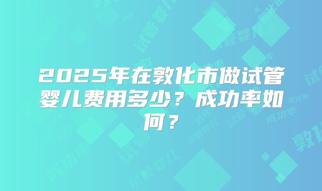 2025年在敦化市做试管婴儿费用多少?成功率如何?