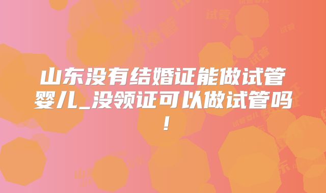 山东没有结婚证能做试管婴儿_没领证可以做试管吗!