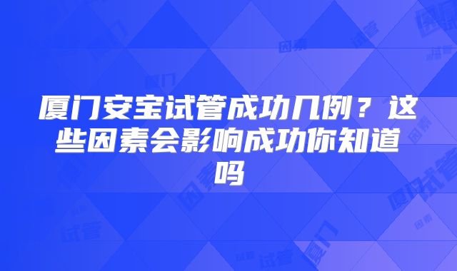 厦门安宝试管成功几例?这些因素会影响成功你知道吗