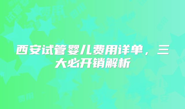 西安试管婴儿费用详单,三大必开销解析