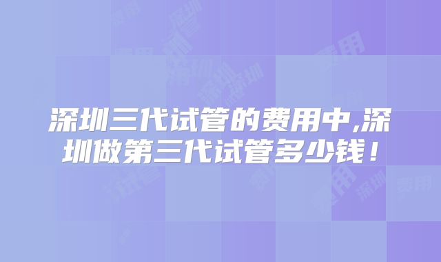 深圳三代试管的费用中,深圳做第三代试管多少钱！