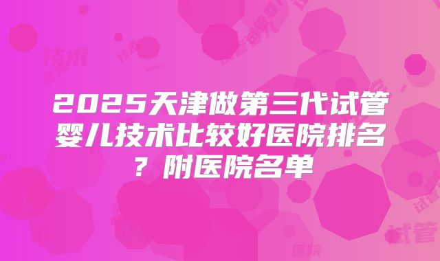 2025天津做第三代试管婴儿技术比较好医院排名？附医院名单