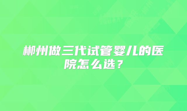 郴州做三代试管婴儿的医院怎么选?