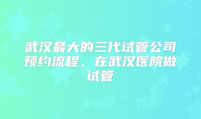 武汉最大的三代试管公司预约流程,在武汉医院做试管