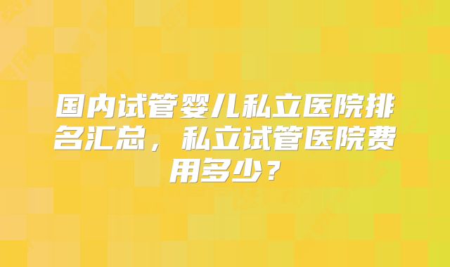 国内试管婴儿私立医院排名汇总,私立试管医院费用多少?