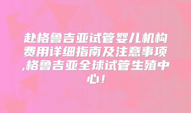 赴格鲁吉亚试管婴儿机构费用详细指南及注意事项,格鲁吉亚全球试管生殖中心！