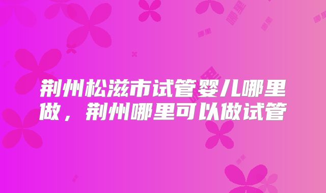 荆州松滋市试管婴儿哪里做，荆州哪里可以做试管